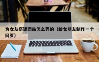 株洲为女友搭建网站怎么弄的（给女朋友制作一个网页）
