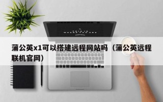 株洲蒲公英x1可以搭建远程网站吗（蒲公英远程联机官网）